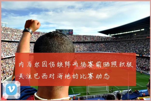 内马尔因伤缺阵两场赛前晒照积极关注巴西对海地的比赛动态