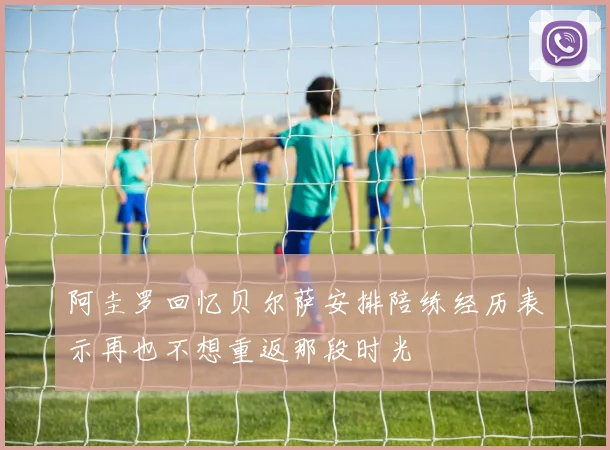阿圭罗回忆贝尔萨安排陪练经历表示再也不想重返那段时光