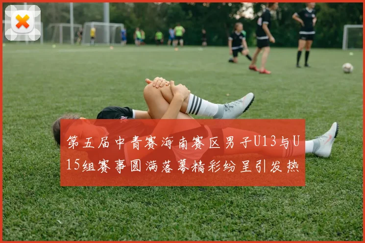 第五届中青赛海南赛区男子U13与U15组赛事圆满落幕精彩纷呈引发热烈反响