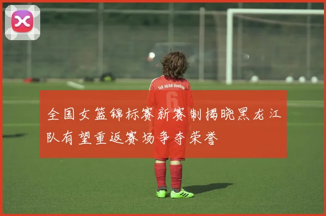 全国女篮锦标赛新赛制揭晓黑龙江队有望重返赛场争夺荣誉