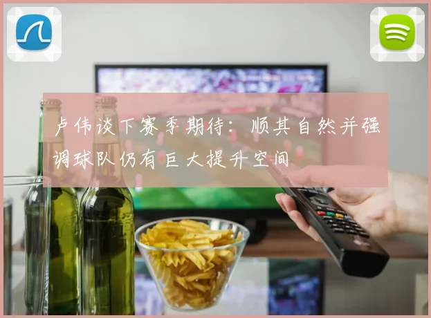 卢伟谈下赛季期待：顺其自然并强调球队仍有巨大提升空间