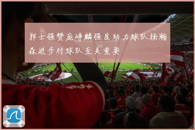 郭士强赞庞峥麟强度助力球队杨瀚森进步对球队至关重要