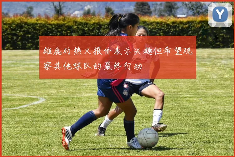 雄鹿对热火报价表示兴趣但希望观察其他球队的最终行动