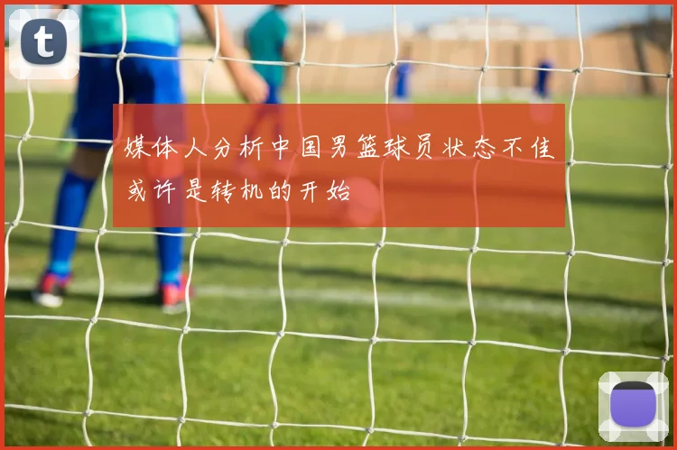 媒体人分析中国男篮球员状态不佳或许是转机的开始