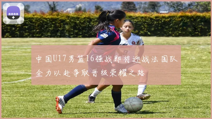 中国U17男篮16强战即将迎战法国队全力以赴争取晋级荣耀之路