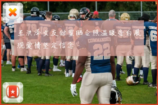 王洪泽女友甜蜜晒合照温暖告白展现爱情坚定信念