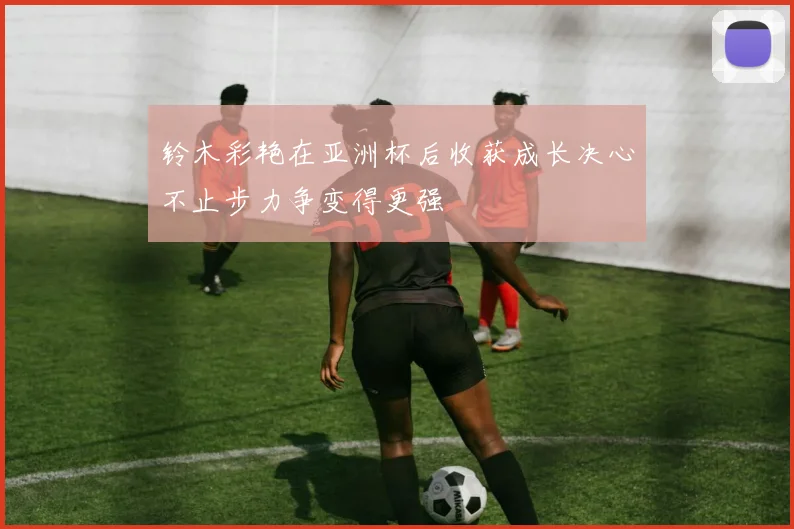 铃木彩艳在亚洲杯后收获成长决心不止步力争变得更强