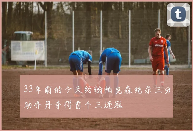 33年前的今天约翰帕克森绝杀三分助乔丹夺得首个三连冠