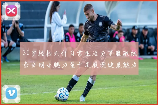 30岁格拉利什日常生活分享腹肌线条分明小腿力量十足展现健康魅力