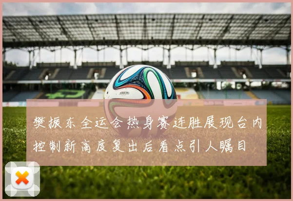 樊振东全运会热身赛连胜展现台内控制新高度复出后看点引人瞩目