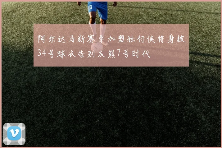 阿尔达马新赛季加盟独行侠将身披34号球衣告别灰熊7号时代