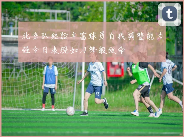 北京队经验丰富球员自我调整能力强今日表现如刀锋般致命