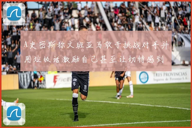A史密斯称文班亚马敢于挑战对手并用垃圾话激励自己甚至让切特感到压力