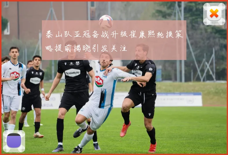 泰山队亚冠备战升级崔康熙轮换策略提前揭晓引发关注