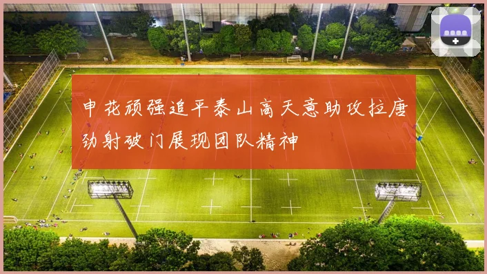 申花顽强追平泰山高天意助攻拉唐劲射破门展现团队精神