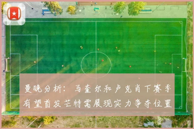 曼晚分析：马奎尔和卢克肖下赛季有望首发芒特需展现实力争夺位置