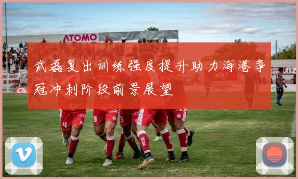 武磊复出训练强度提升助力海港争冠冲刺阶段前景展望