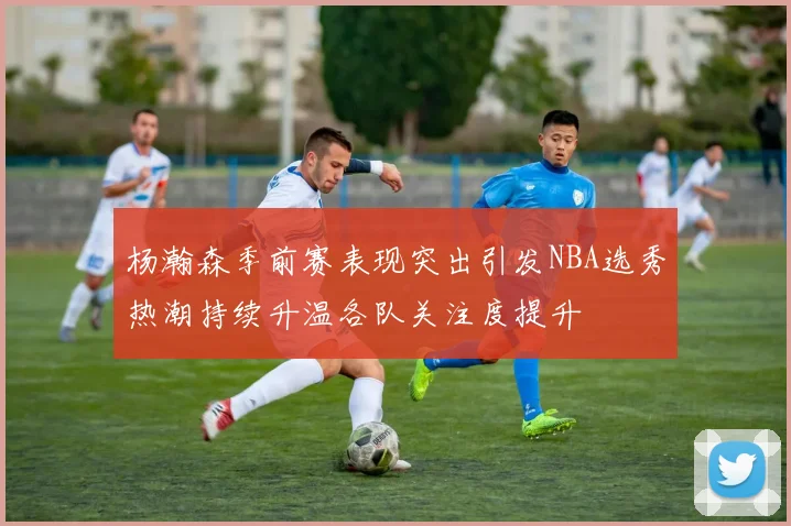 杨瀚森季前赛表现突出引发NBA选秀热潮持续升温各队关注度提升