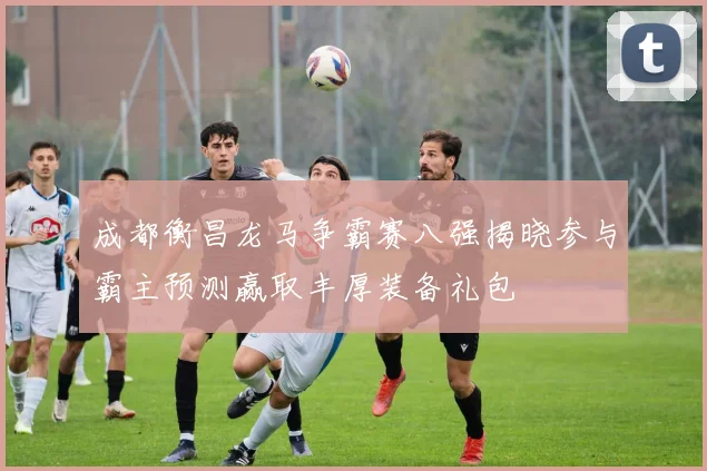 成都衡昌龙马争霸赛八强揭晓参与霸主预测赢取丰厚装备礼包