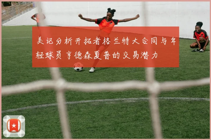 美记分析开拓者格兰特大合同与年轻球员亨德森夏普的交易潜力