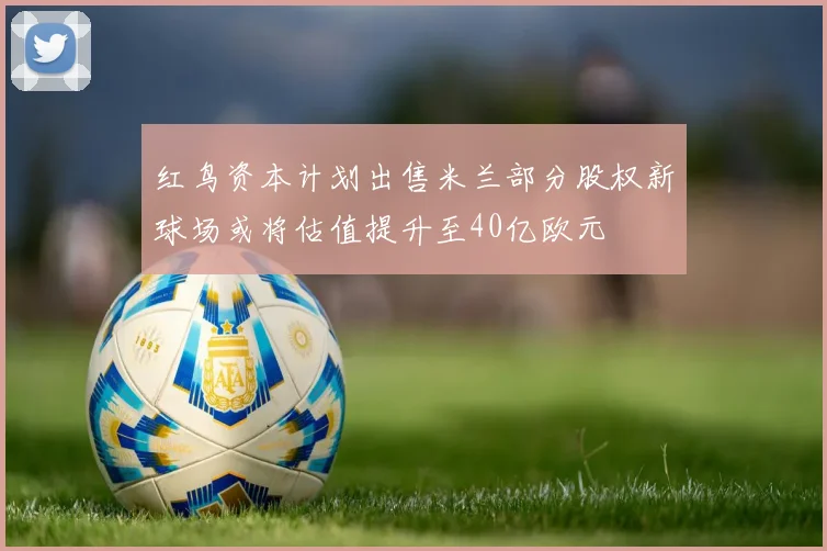 红鸟资本计划出售米兰部分股权新球场或将估值提升至40亿欧元