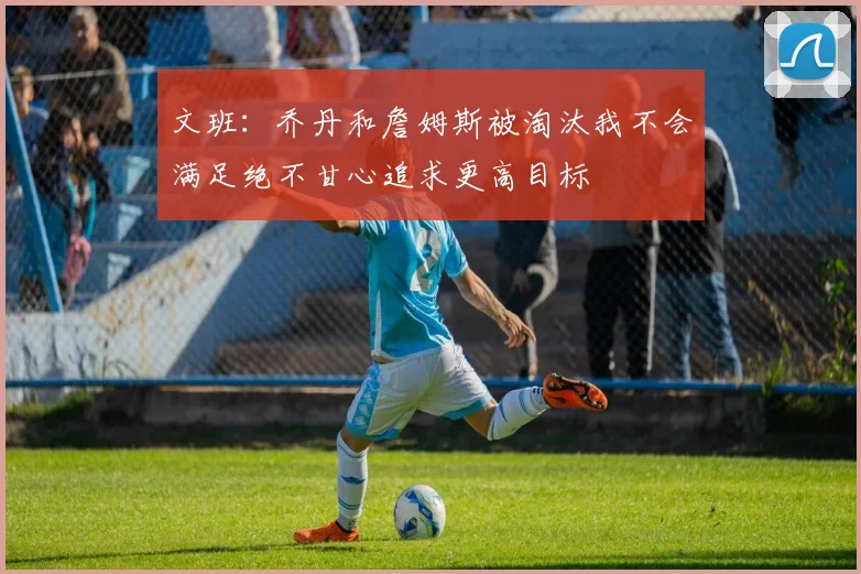 文班：乔丹和詹姆斯被淘汰我不会满足绝不甘心追求更高目标