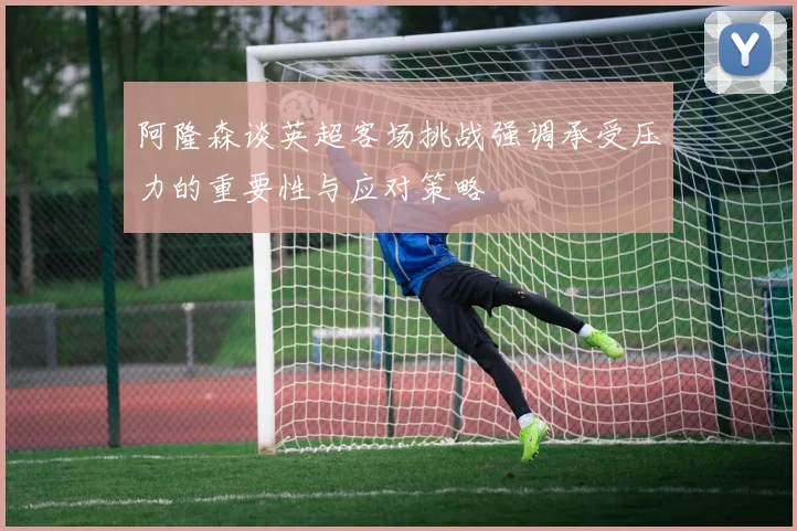 阿隆森谈英超客场挑战强调承受压力的重要性与应对策略