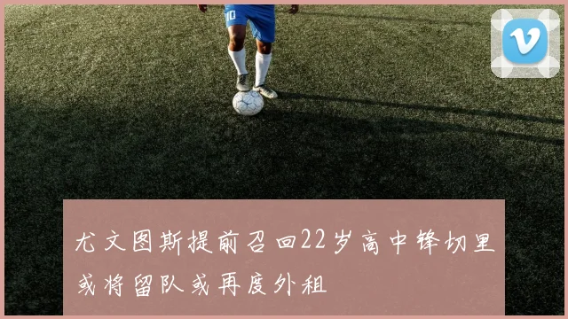 尤文图斯提前召回22岁高中锋切里或将留队或再度外租