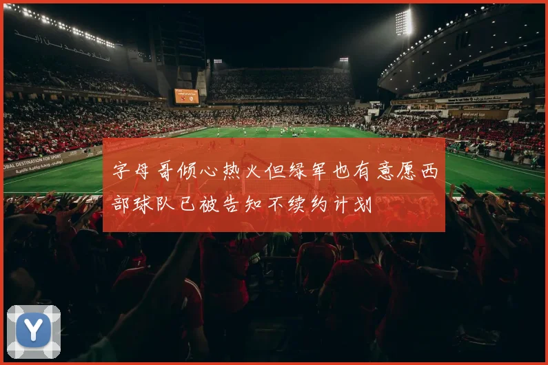 字母哥倾心热火但绿军也有意愿西部球队已被告知不续约计划