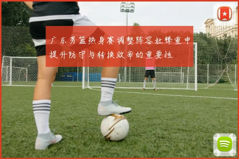 广东男篮热身赛调整阵容杜锋重申提升防守与转换效率的重要性