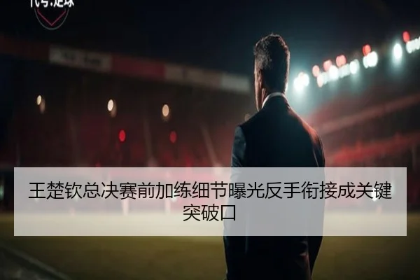 王楚钦总决赛前加练细节曝光反手衔接成关键突破口 - bandao